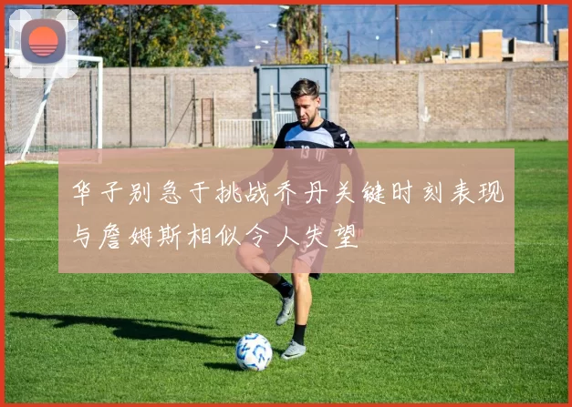 华子别急于挑战乔丹关键时刻表现与詹姆斯相似令人失望