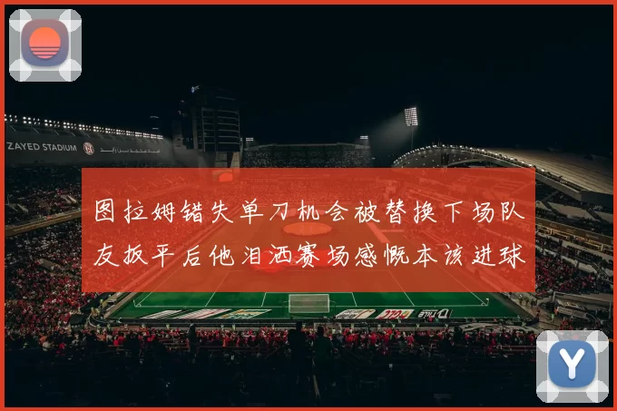 图拉姆错失单刀机会被替换下场队友扳平后他泪洒赛场感慨本该进球