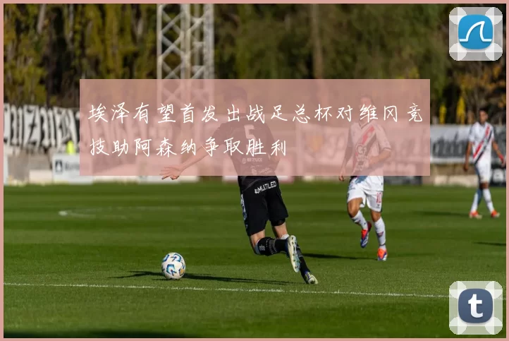 埃泽有望首发出战足总杯对维冈竞技助阿森纳争取胜利