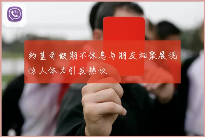 约基奇假期不休息与朋友相聚展现惊人体力引发热议
