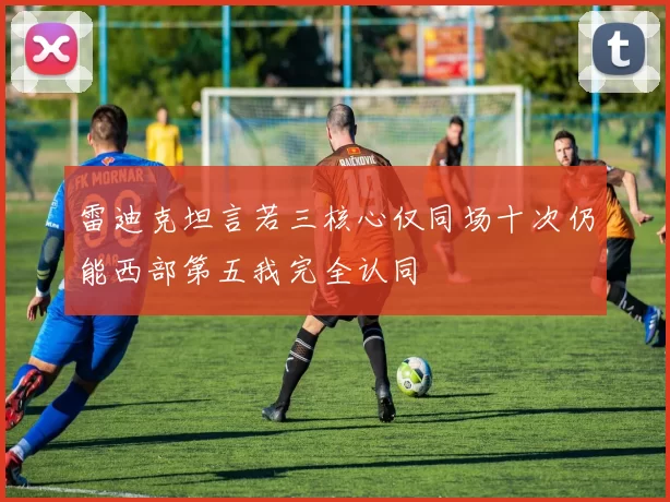 雷迪克坦言若三核心仅同场十次仍能西部第五我完全认同