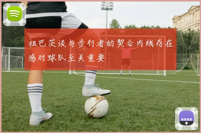 祖巴茨谈与步行者的契合内线存在感对球队至关重要