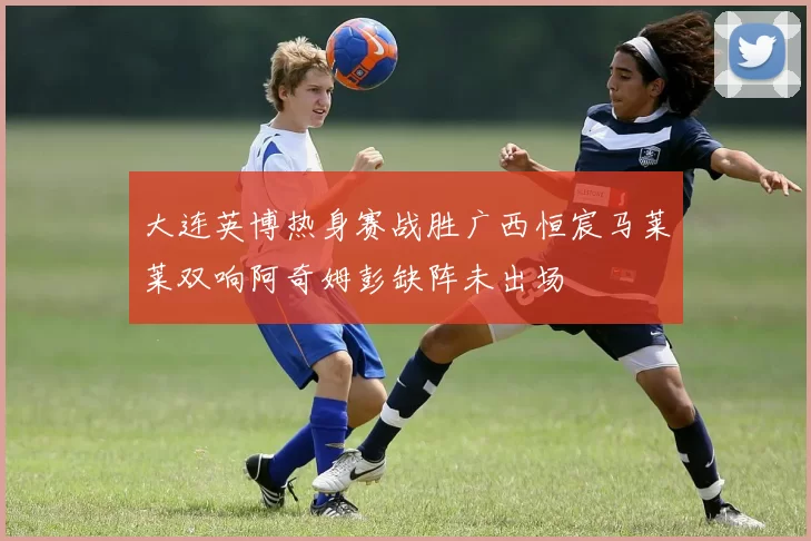 大连英博热身赛战胜广西恒宸马莱莱双响阿奇姆彭缺阵未出场