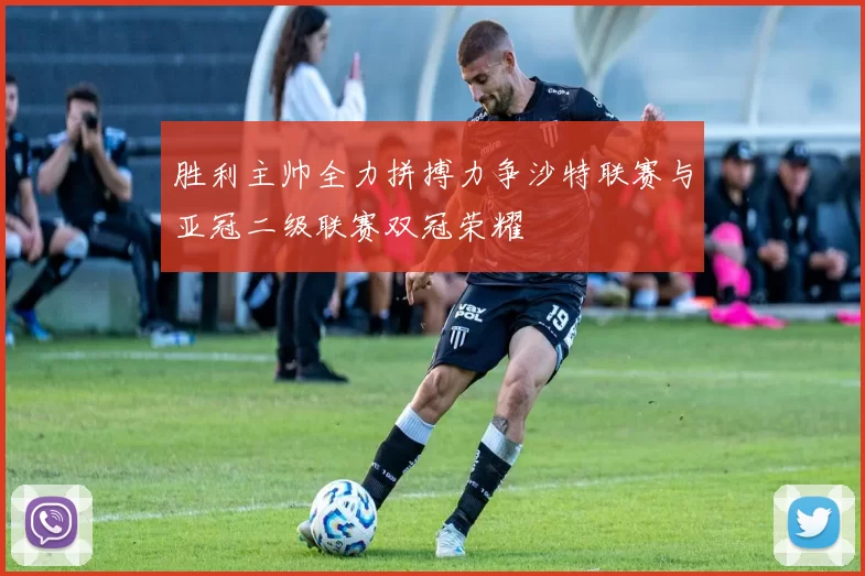 胜利主帅全力拼搏力争沙特联赛与亚冠二级联赛双冠荣耀