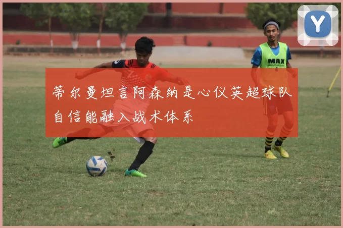 蒂尔曼坦言阿森纳是心仪英超球队自信能融入战术体系